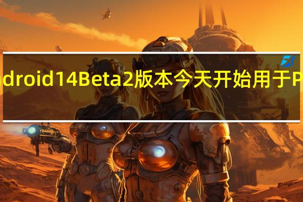 Android 14 Beta 2版本今天开始用于Pixel手机