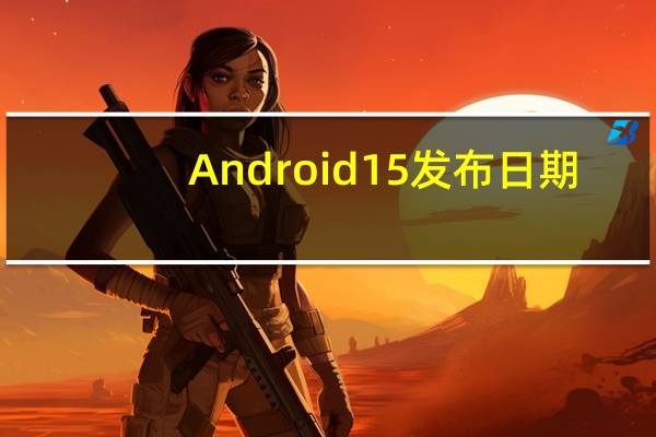 Android 15 发布日期：下一次更新何时发布