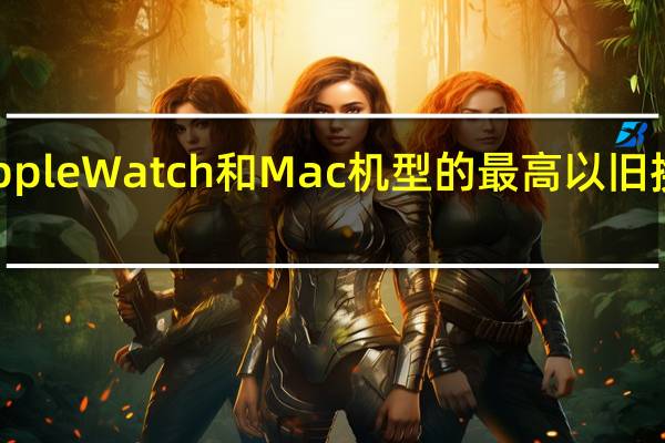 Apple Watch 和 Mac 机型的最高以旧换新价格