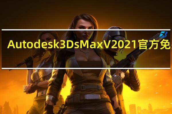 Autodesk 3Ds Max V2021 官方免费版（Autodesk 3Ds Max V2021 官方免费版功能简介）