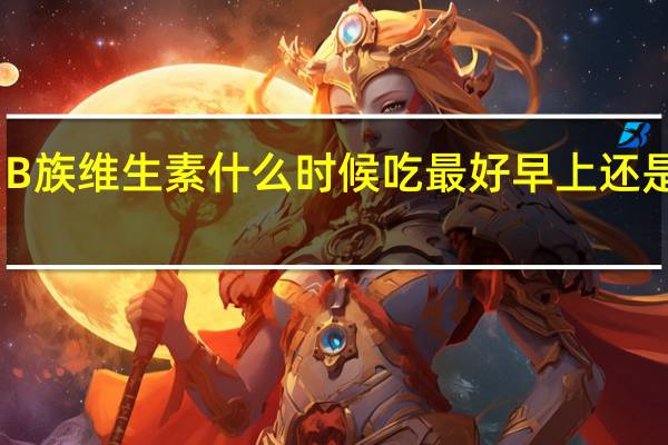 B族维生素什么时候吃最好早上还是晚上（b族维生素什么时候吃最好）