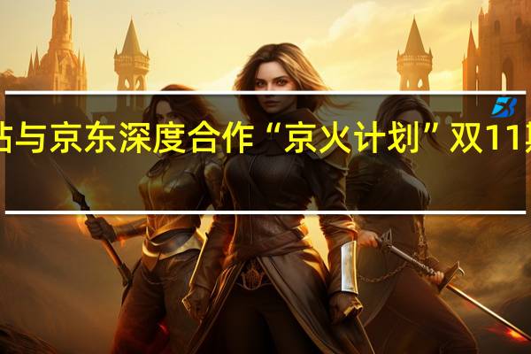 B站与京东深度合作“京火计划” 双11期间上线