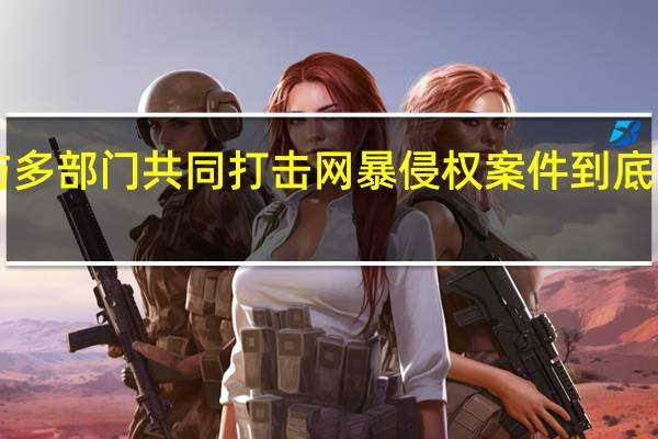 B站与多部门共同打击网暴侵权案件 到底什么情况嘞