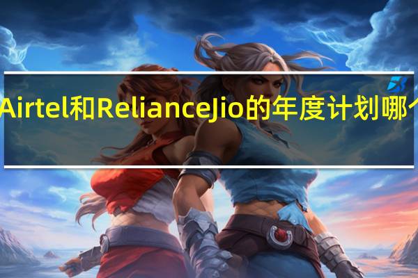 Bharti Airtel和Reliance Jio的年度计划哪个更好更便宜？
