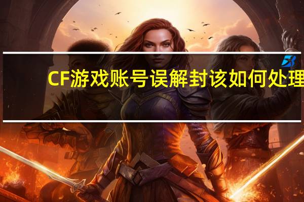 CF游戏账号误解封该如何处理？