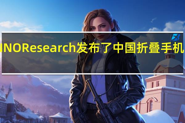 CINNO Research发布了中国折叠手机调研报告