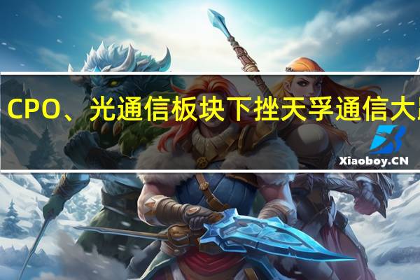 CPO、光通信板块下挫 天孚通信大跌8%