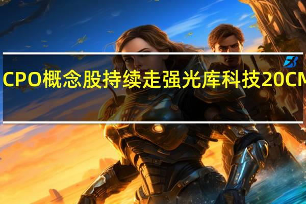 CPO概念股持续走强 光库科技20CM涨停