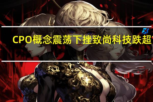 CPO概念震荡下挫 致尚科技跌超7%