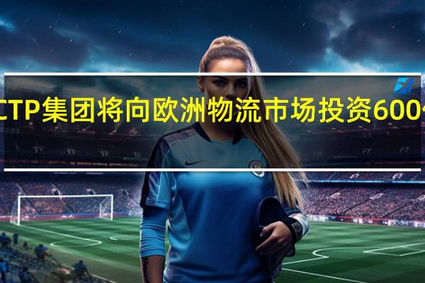 CTP集团将向欧洲物流市场投资600亿欧元