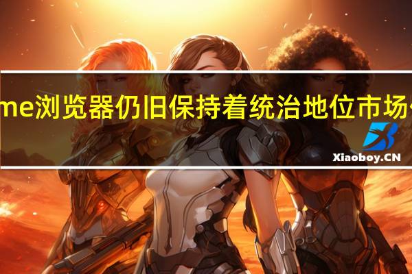 Chrome浏览器仍旧保持着统治地位市场份额高达66.19%