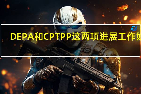 DEPA和CPTPP这两项进展工作如何？商务部回应