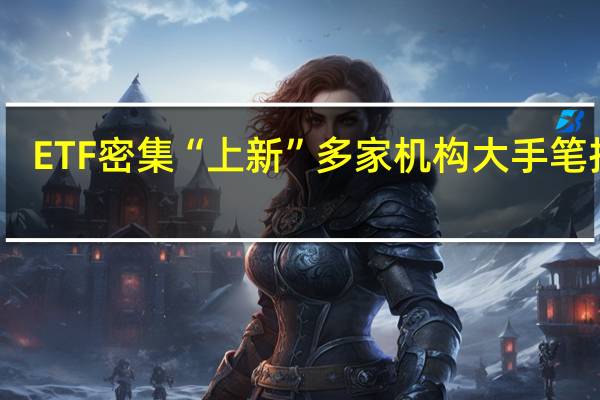 ETF密集“上新”多家机构大手笔抢购