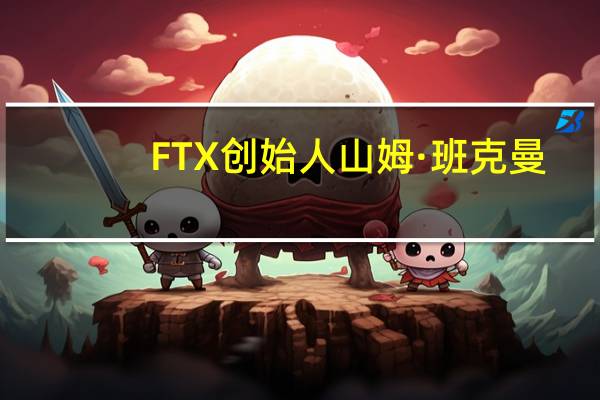 FTX创始人山姆·班克曼-弗里德审判关键证人请求免于监禁
