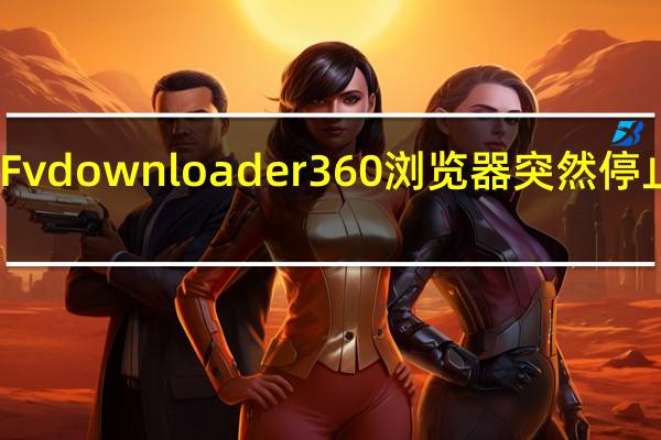 Fvdownloader 360浏览器突然停止工作