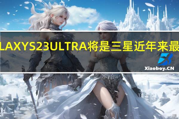 GALAXY S23 ULTRA将是三星近年来最好的旗舰