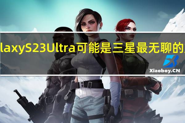 Galaxy S23 Ultra 可能是三星最无聊的旗舰更新