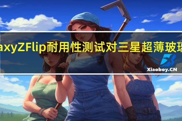 Galaxy Z Flip耐用性测试对三星超薄 玻璃 提出质疑