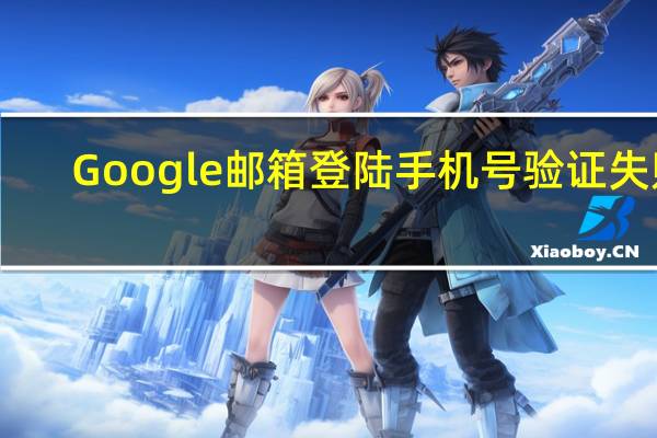 Google邮箱登陆手机号验证失败（google邮箱登陆）