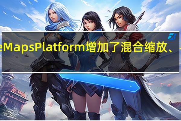 Google MapsPlatform增加了混合缩放、寻路等新功能