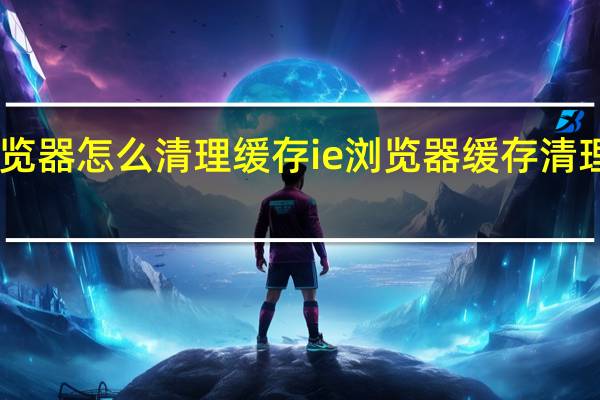 IE浏览器怎么清理缓存ie浏览器缓存清理怎么操作