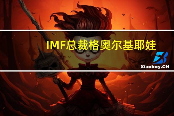 IMF总裁格奥尔基耶娃：全球经济正在经历严重冲击这已成为新常态全球经济分歧日益加剧