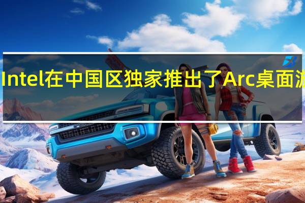 Intel在中国区独家推出了Arc桌面游戏卡
