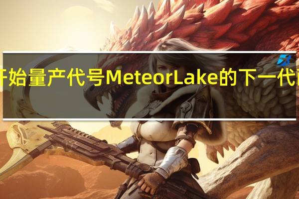 Intel已经开始量产代号MeteorLake的下一代酷睿Ultra处理器