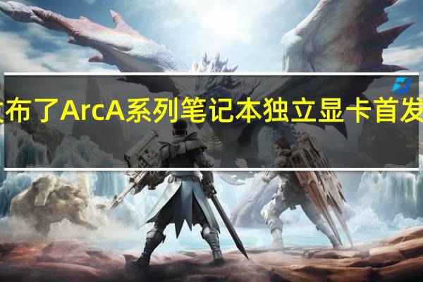 Intel3月底发布了ArcA系列笔记本独立显卡首发入门级ArcA370M