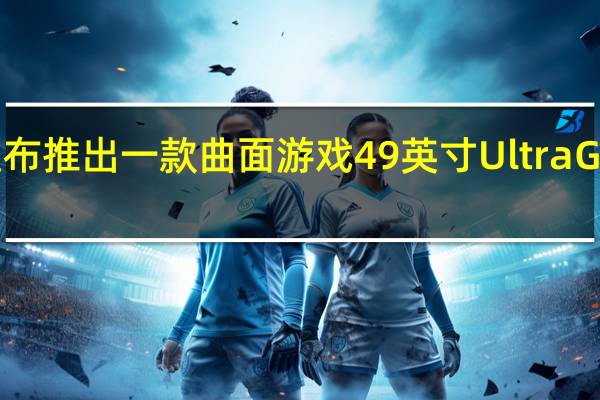 LG宣布推出一款曲面游戏49英寸UltraGear显示器