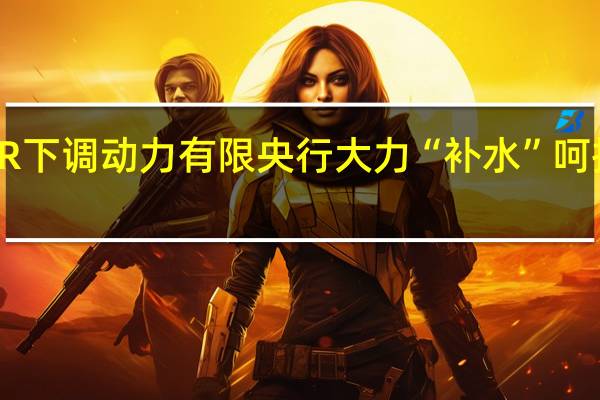 LPR下调动力有限 央行大力“补水”呵护流动性