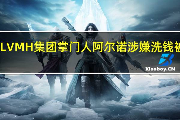 LVMH集团掌门人阿尔诺涉嫌洗钱被调查