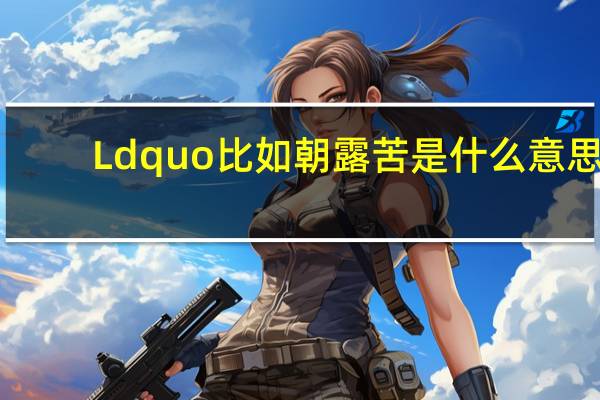 Ldquo比如朝露苦是什么意思？