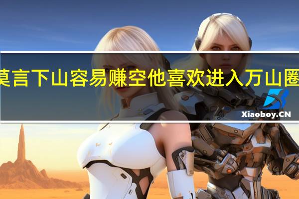 Ldquo莫言下山容易赚空他喜欢进入万山圈放下每一座山