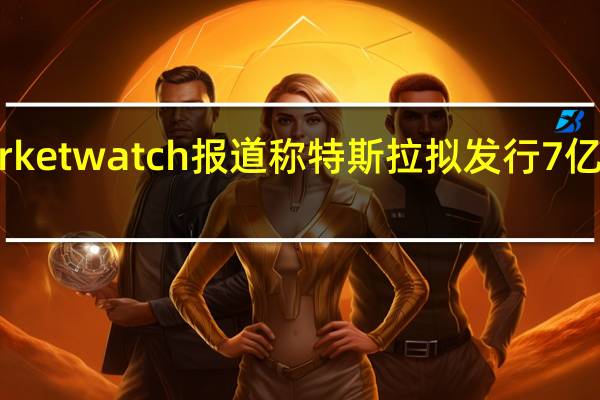 Marketwatch报道称 特斯拉拟发行7亿美元债券
