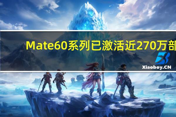 Mate 60系列已激活近270万部：华为手机今年冲击7000万部