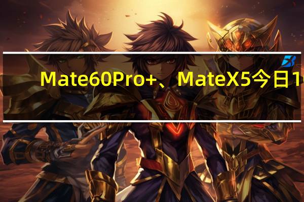 Mate60 Pro+、Mate X5今日10：08分正式开始预定