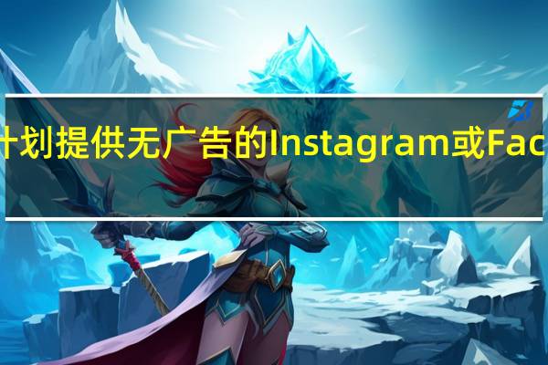 Meta Platforms计划提供无广告的Instagram或Facebook 每月收费14美元