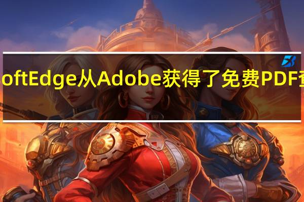 Microsoft Edge从Adobe获得了免费PDF查看器的功能