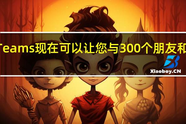 MicrosoftTeams现在可以让您与300个朋友和家人聊天24小时