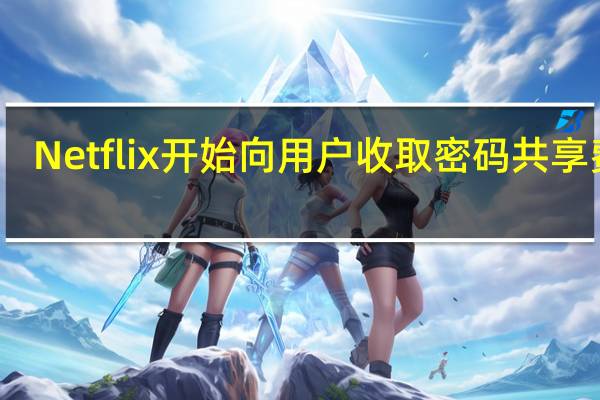 Netflix开始向用户收取密码共享费用
