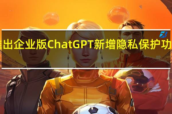 OpenAI推出企业版ChatGPT新增隐私保护功能及支持长问题