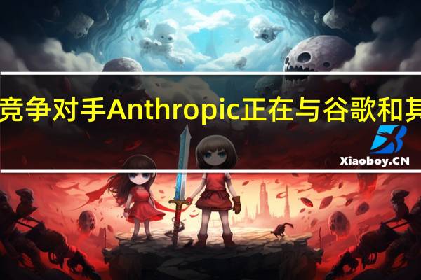 OpenAI的竞争对手Anthropic正在与谷歌和其他公司进行谈判