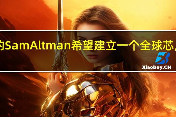 OpenAI的SamAltman希望建立一个全球芯片制造工厂网络