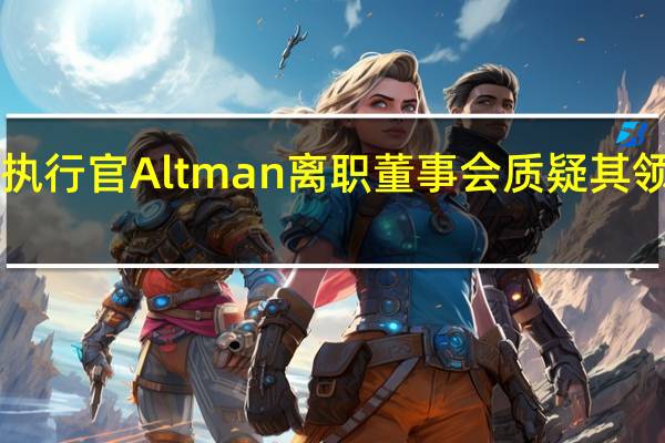 OpenAI首席执行官Altman离职 董事会质疑其领导能力和坦诚态度