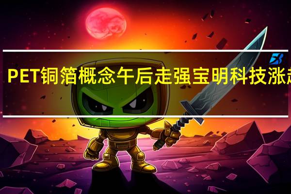 PET铜箔概念午后走强 宝明科技涨超7%