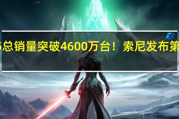 PS5总销量突破4600万台！索尼发布第二财季报：PSN月活量达1.07亿
