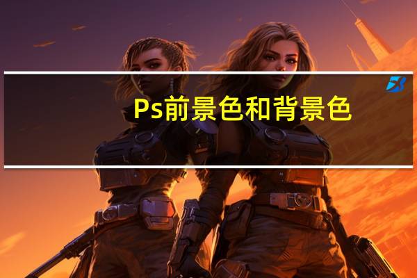 Ps前景色和背景色(ps前景色和背景色什么意思)