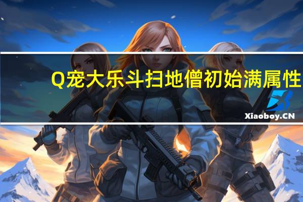 Q宠大乐斗扫地僧初始满属性（Q宠大乐斗扫地僧满属性图攻略）