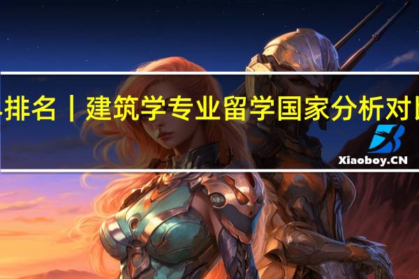 QS世界排名｜建筑学专业留学国家分析对比和院校推荐